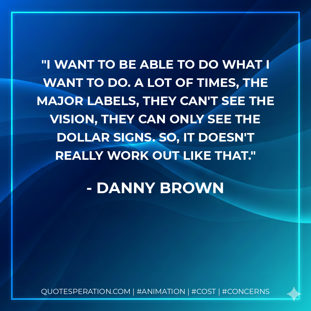 I want to be able to do what I want to do. A lot of times, the major labels, they can't see the vision, they can only see the dollar signs. So, it doesn't really work out like that. - Danny Brown