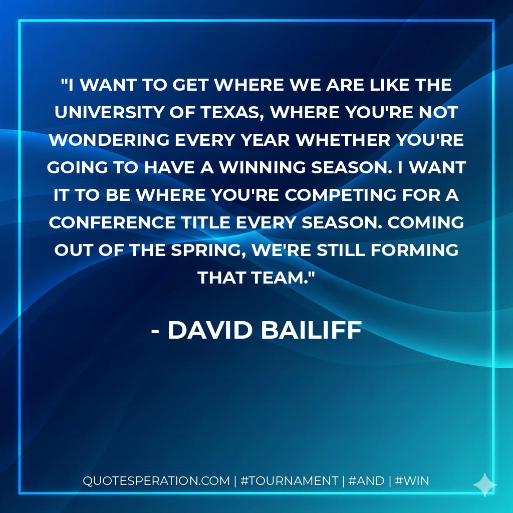 I want to get where we are like the University of Texas, where you're not wondering every year whether you're going to have a winning season. I want it to be where you're competing for a conference title every season. Coming out of the spring, we're still forming that team.