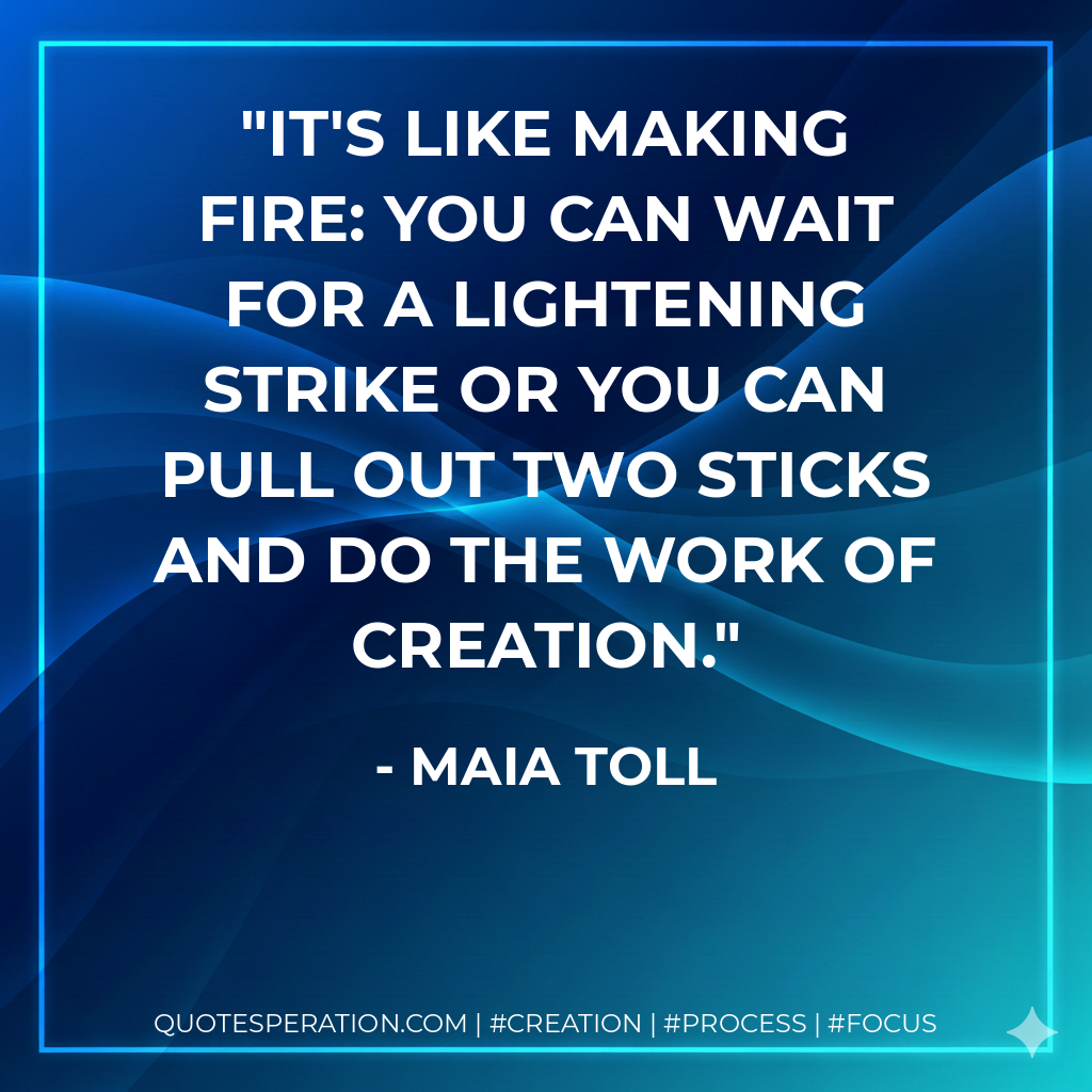 It's like making fire: you can wait for a lightening strike or you can pull out two sticks and do the work of creation. - Maia Toll