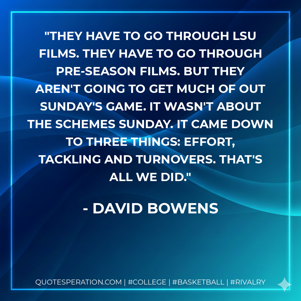 They have to go through LSU films. They have to go through pre-season films. But they aren't going to get much of out Sunday's game. It wasn't about the schemes Sunday. It came down to three things: effort, tackling and turnovers. That's all we did.
