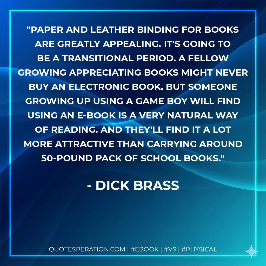 Paper and leather binding for books are greatly appealing. It's going to be a transitional period. A fellow growing appreciating books might never buy an electronic book. But someone growing up using a game boy will find using an e-book is a very natural way of reading. And they'll find it a lot more attractive than carrying around 50-pound pack of school books. - Dick Brass