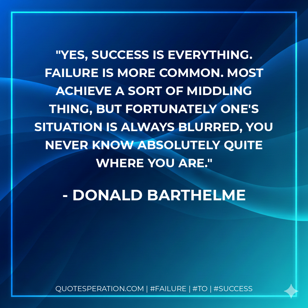 Yes, success is everything. Failure is more common. Most achieve a sort of middling thing, but fortunately one's situation is always blurred, you never know absolutely quite where you are. - Donald Barthelme