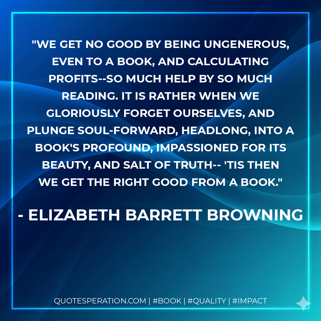 We get no good By being ungenerous, even to a book, And calculating profits--so much help By so much reading. It is rather when We gloriously forget ourselves, and plunge Soul-forward, headlong, into a book's profound, Impassioned for its beauty, and salt of truth-- 'Tis then we get the right good from a book. - Elizabeth Barrett Browning