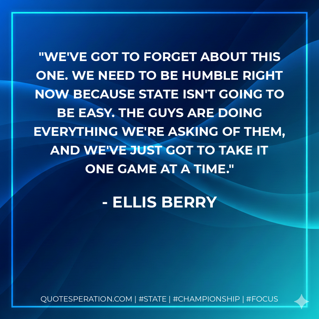 We've got to forget about this one. We need to be humble right now because state isn't going to be easy. The guys are doing everything we're asking of them, and we've just got to take it one game at a time.