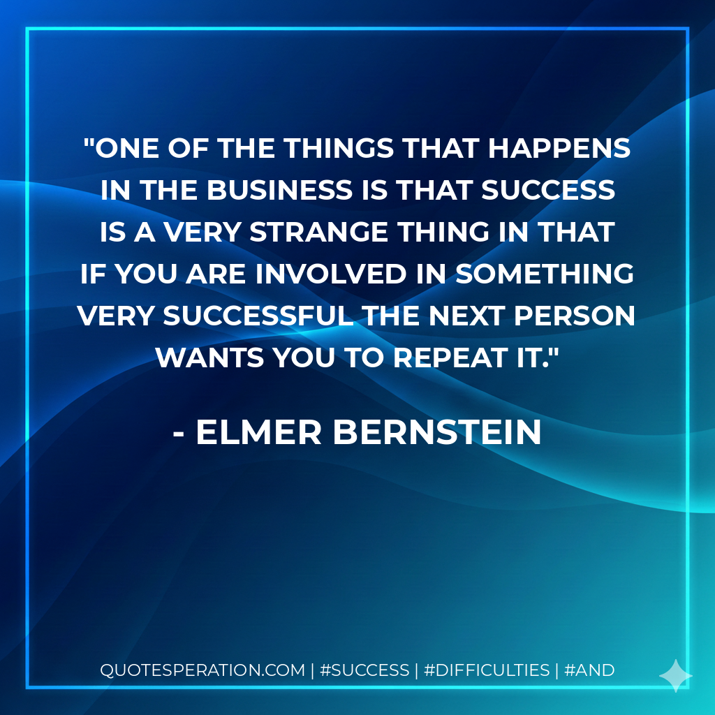 One of the things that happens in the business is that success is a very strange thing in that if you are involved in something very successful the next person wants you to repeat it. - Elmer Bernstein