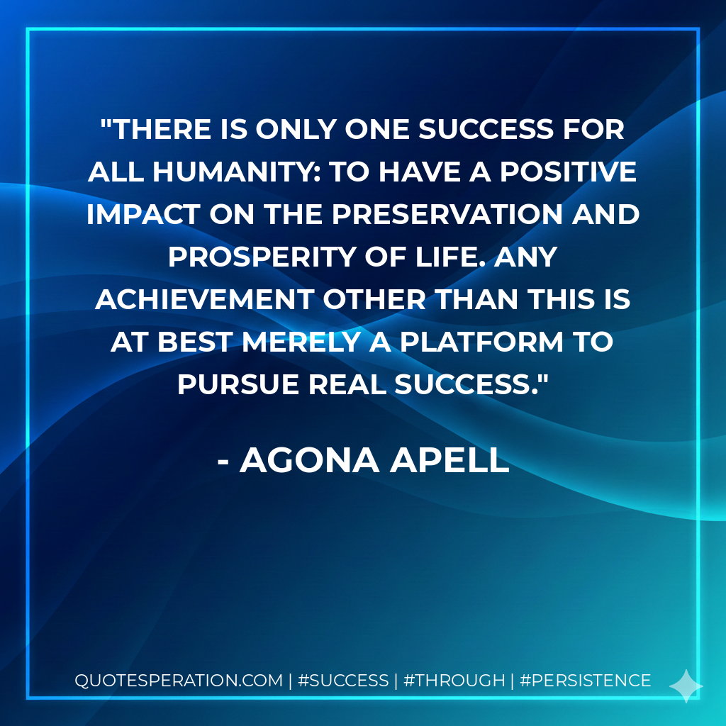 There is only one success for all humanity: to have a positive impact on the preservation and prosperity of life. Any achievement other than this is at best merely a platform to pursue real success. - Agona Apell