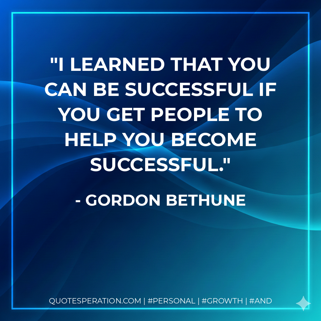 I learned that you can be successful if you get people to help you become successful. - Gordon Bethune