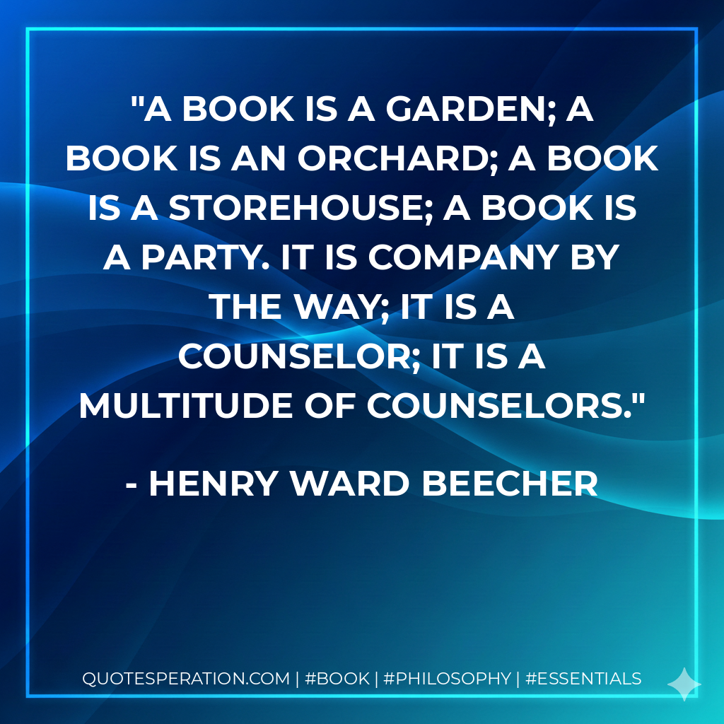 A book is a garden; A book is an orchard; A book is a storehouse; A book is a party. It is company by the way; it is a counselor; it is a multitude of counselors. - Henry Ward Beecher