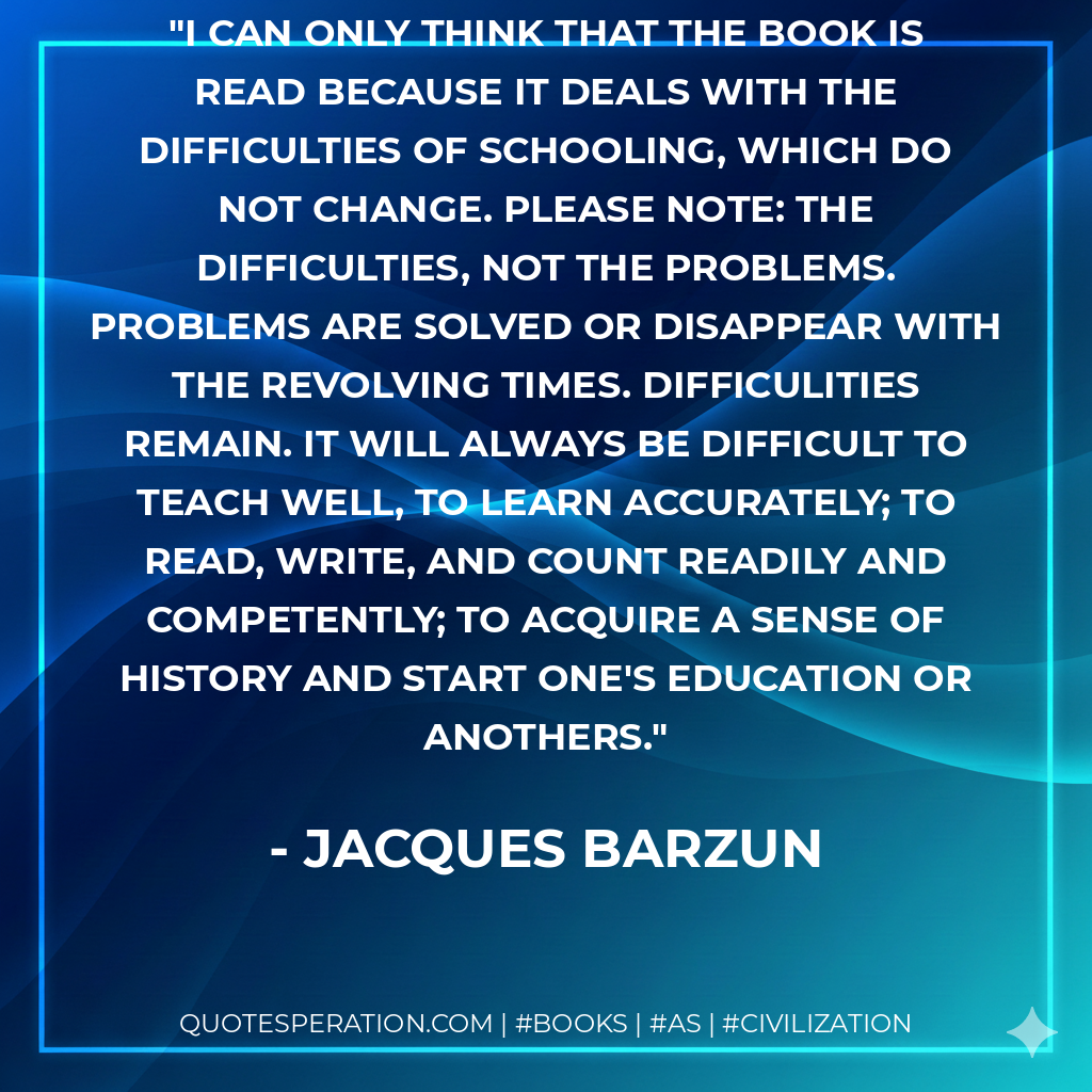 I can only think that the book is read because it deals with the difficulties of schooling, which do not change. Please note: the difficulties, not the problems. Problems are solved or disappear with the revolving times. Difficulities remain. It will always be difficult to teach well, to learn accurately; to read, write, and count readily and competently; to acquire a sense of history and start one's education or anothers. - Jacques Barzun
