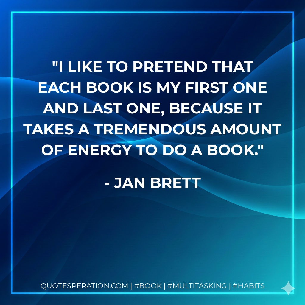 I like to pretend that each book is my first one and last one, because it takes a tremendous amount of energy to do a book. - Jan Brett