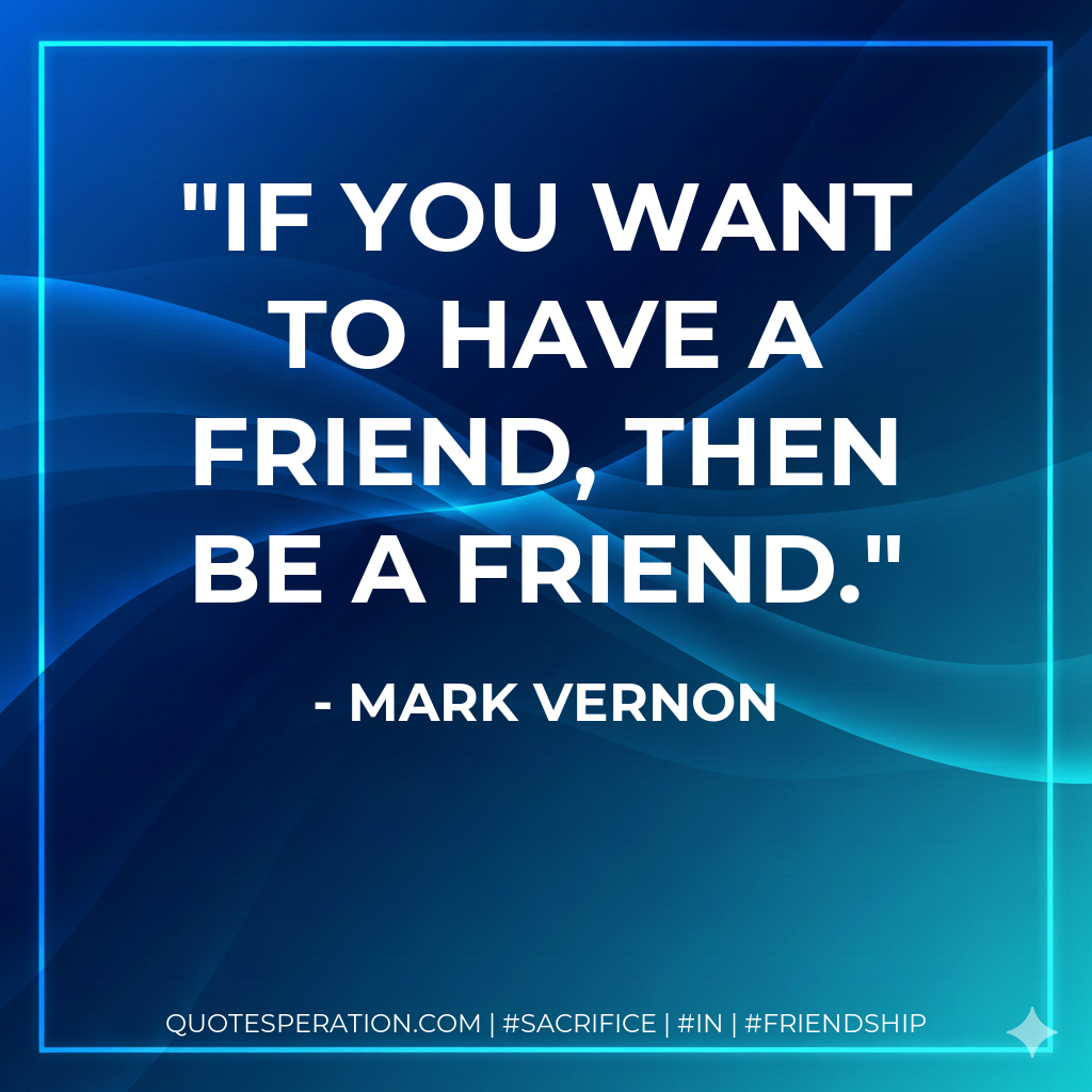 If you want to have a friend, then be a friend.