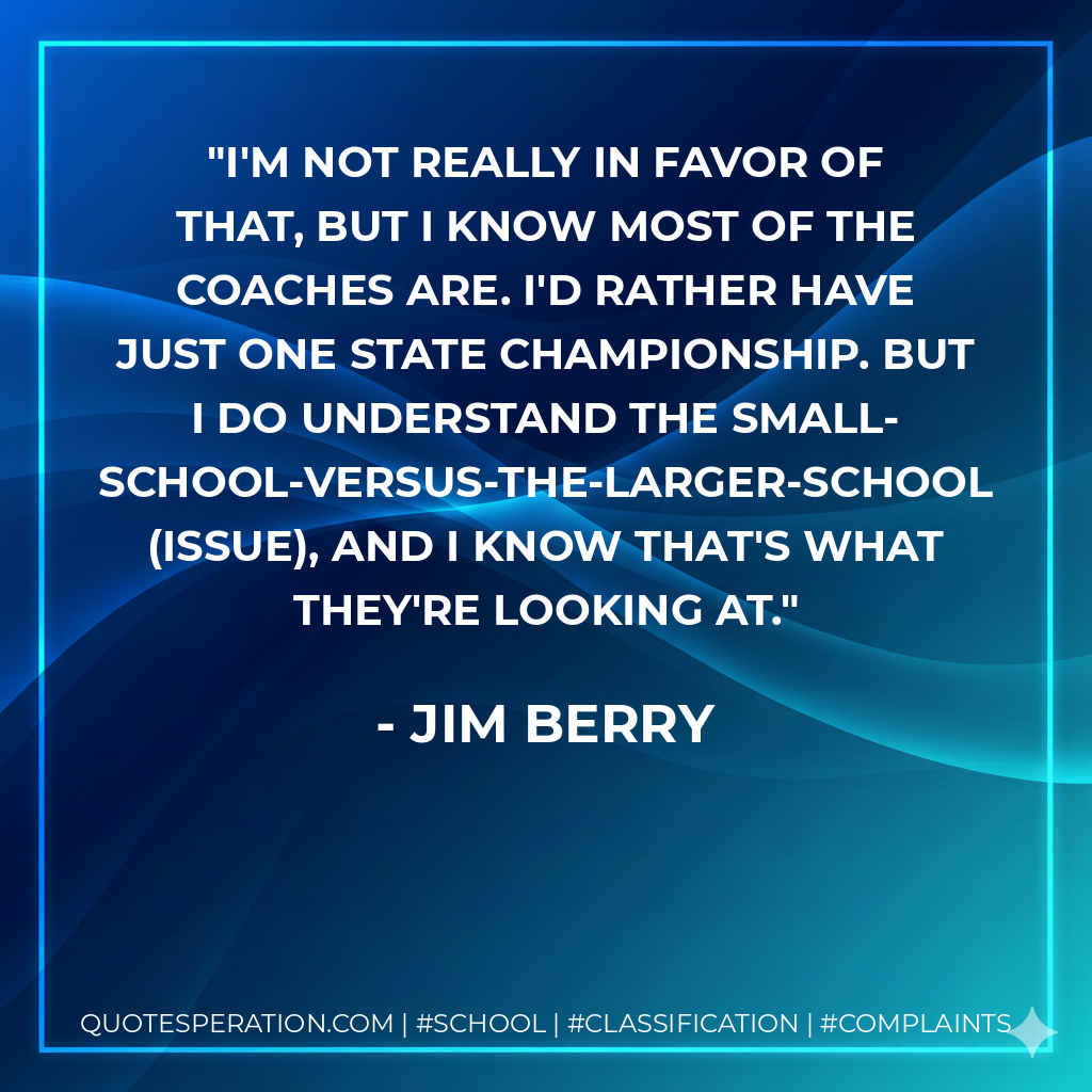I'm not really in favor of that, but I know most of the coaches are. I'd rather have just one state championship. But I do understand the small-school-versus-the-larger-school (issue), and I know that's what they're looking at.
