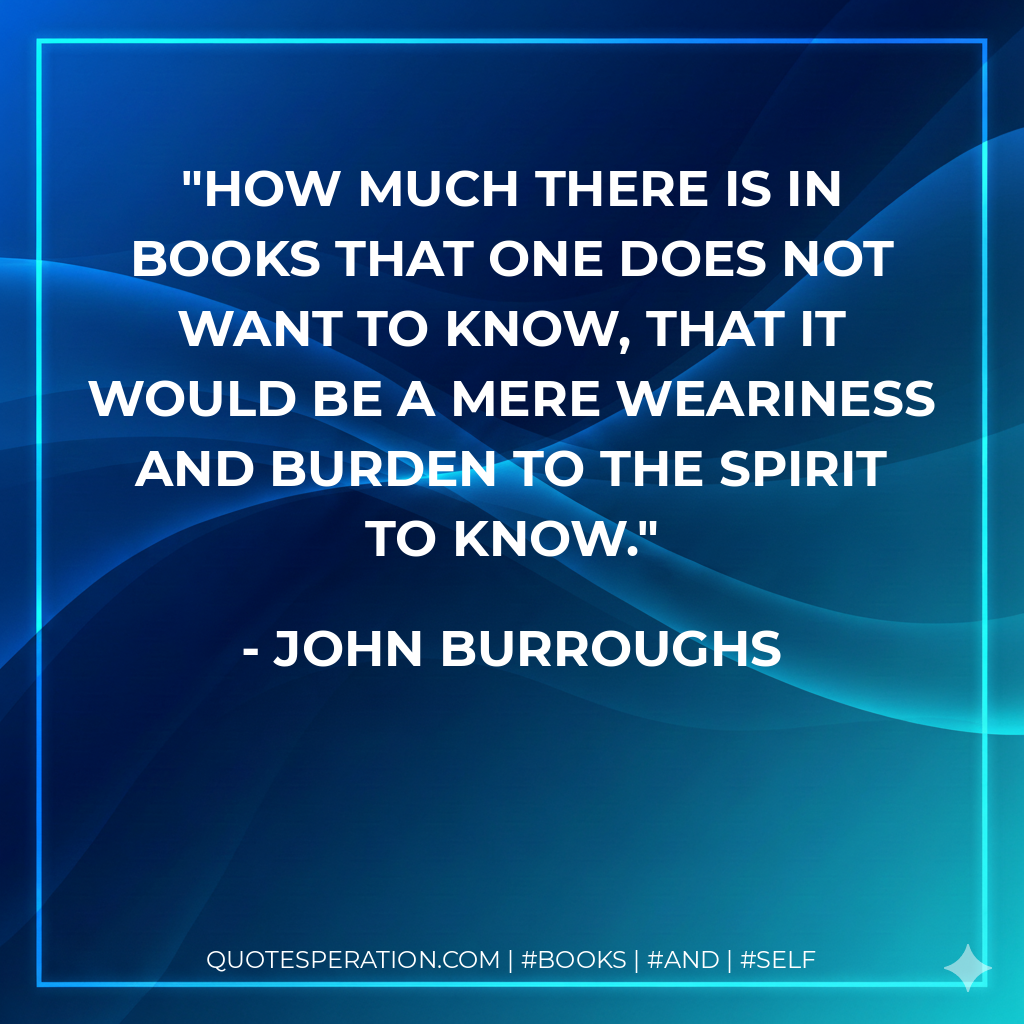 How much there is in books that one does not want to know, that it would be a mere weariness and burden to the spirit to know. - John Burroughs