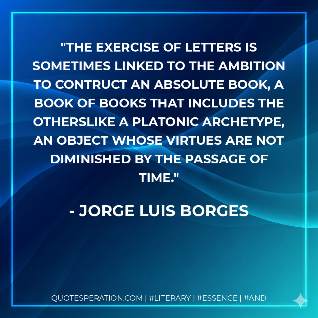 The exercise of letters is sometimes linked to the ambition to contruct an absolute book, a book of books that includes the otherslike a Platonic archetype, an object whose virtues are not diminished by the passage of time. - Jorge Luis Borges