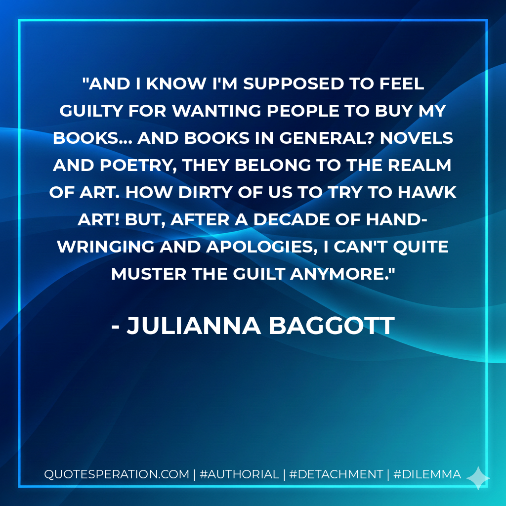And I know I'm supposed to feel guilty for wanting people to buy my books... and books in general? Novels and poetry, they belong to the realm of art. How dirty of us to try to hawk art! But, after a decade of hand-wringing and apologies, I can't quite muster the guilt anymore. - Julianna Baggott