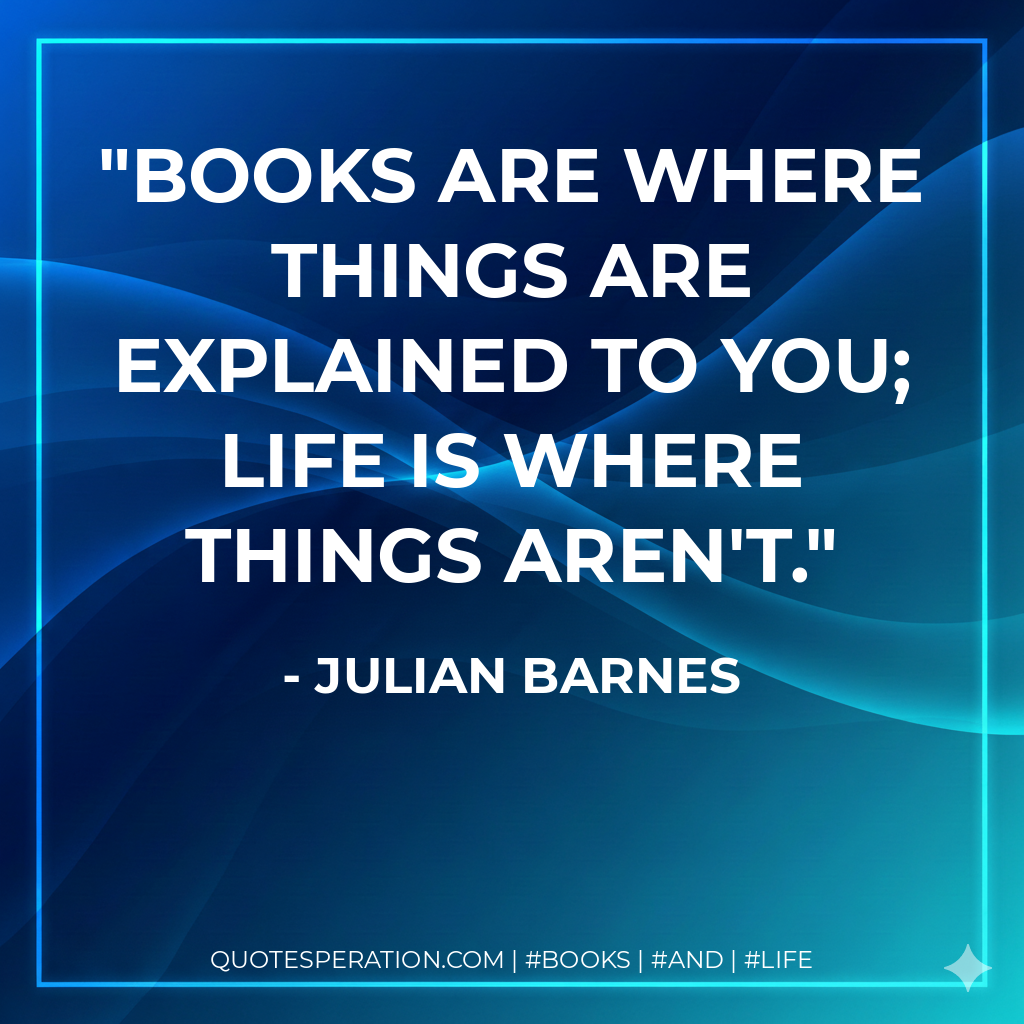 Books are where things are explained to you; life is where things aren't. - Julian Barnes