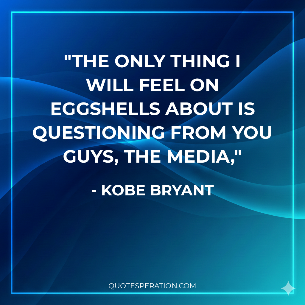 The only thing I will feel on eggshells about is questioning from you guys, the media,