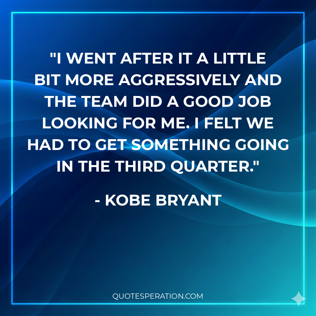 I went after it a little bit more aggressively and the team did a good job looking for me. I felt we had to get something going in the third quarter.