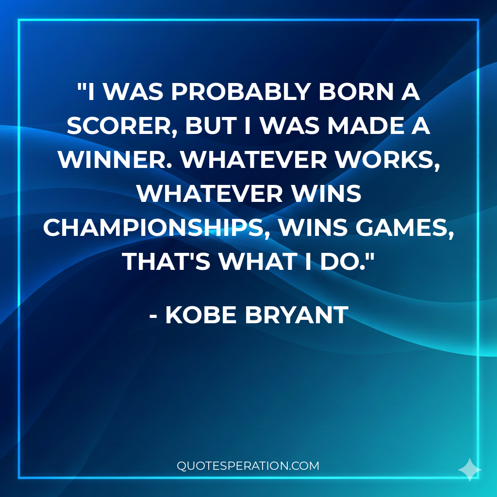 I was probably born a scorer, but I was made a winner. Whatever works, whatever wins championships, wins games, that's what I do.