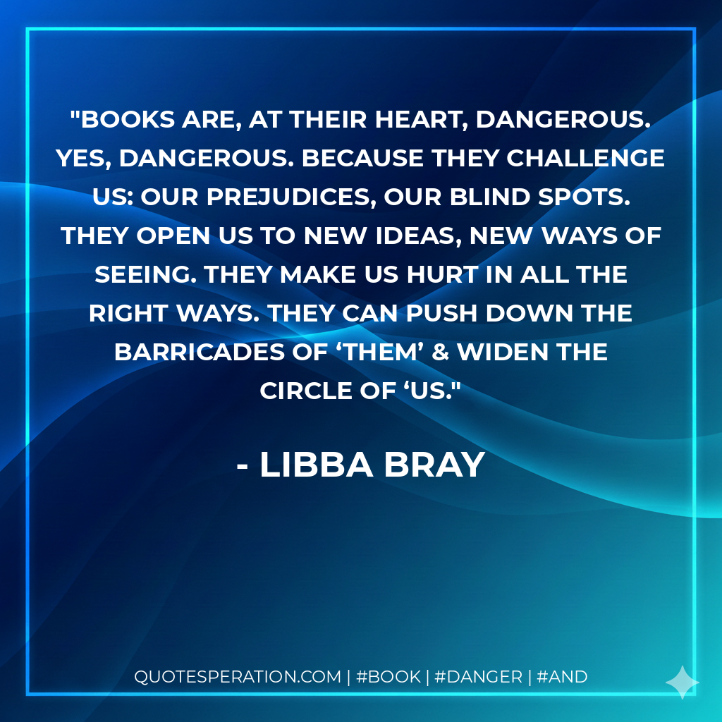 Books are, at their heart, dangerous. Yes, dangerous. Because they challenge us: our prejudices, our blind spots. They open us to new ideas, new ways of seeing. They make us hurt in all the right ways. They can push down the barricades of ‘them’ & widen the circle of ‘us. - Libba Bray