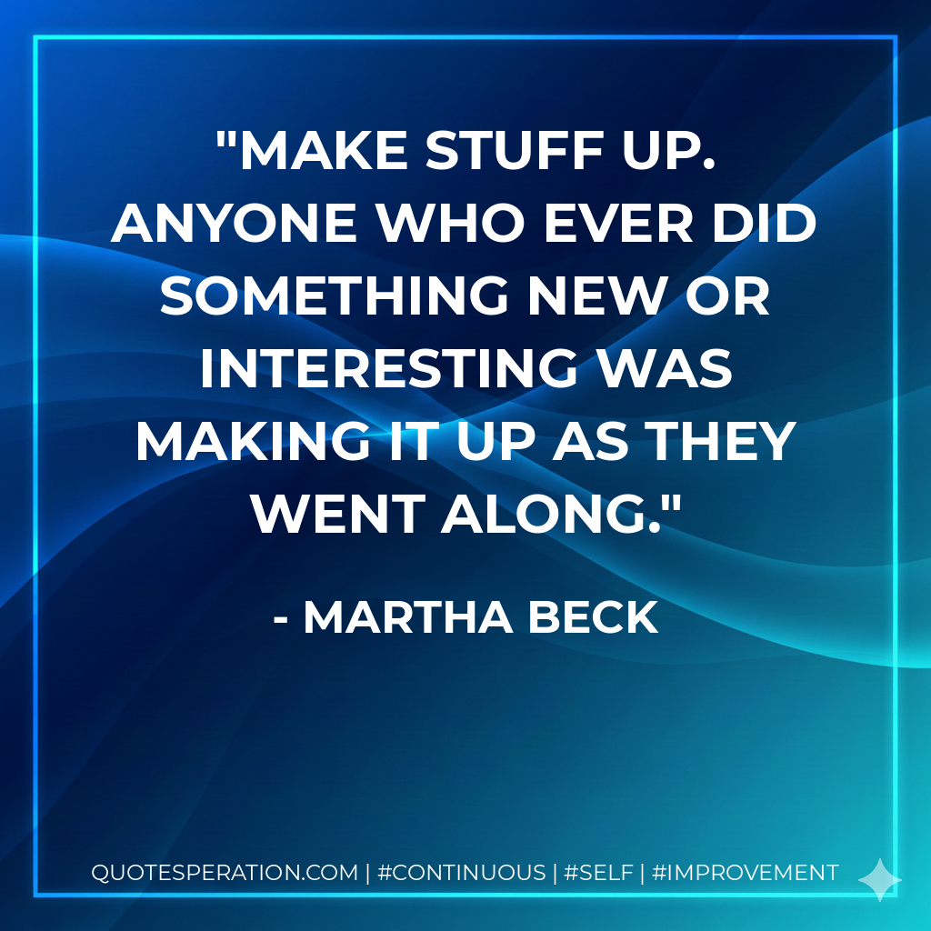 Make stuff up. Anyone who ever did something new or interesting was making it up as they went along. - Martha Beck
