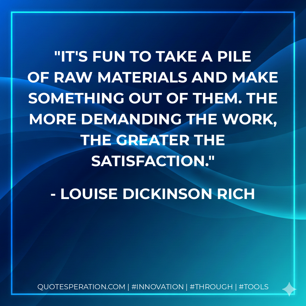 It's fun to take a pile of raw materials and make something out of them. The more demanding the work, the greater the satisfaction. - Louise Dickinson Rich
