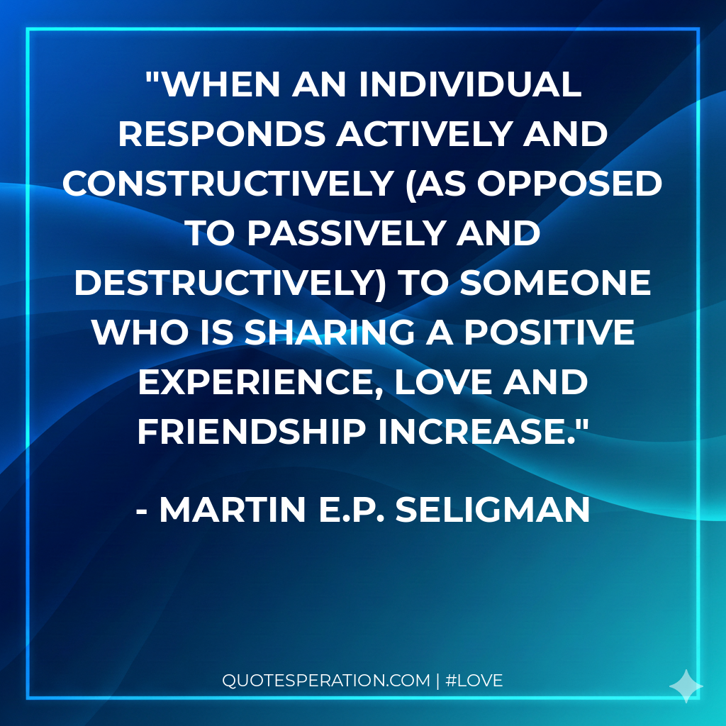 When an individual responds actively and constructively (as opposed to passively and destructively) to someone who is sharing a positive experience, love and friendship increase.