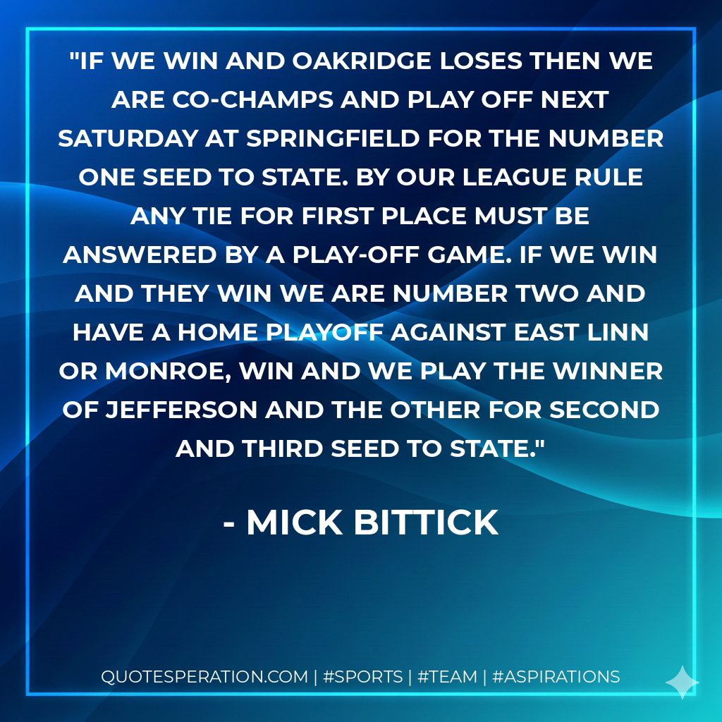 If we win and Oakridge loses then we are co-champs and play off next Saturday at Springfield for the number one seed to state. By our league rule any tie for first place must be answered by a play-off game. If we win and they win we are number two and have a home playoff against East Linn or Monroe, win and we play the winner of Jefferson and the other for second and third seed to state.