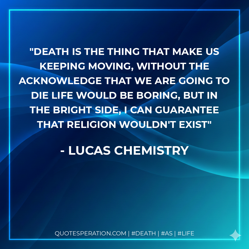 Death is the thing that make us keeping moving, without the acknowledge that we are going to die life would be boring, but in the bright side, I can guarantee that religion wouldn't exist