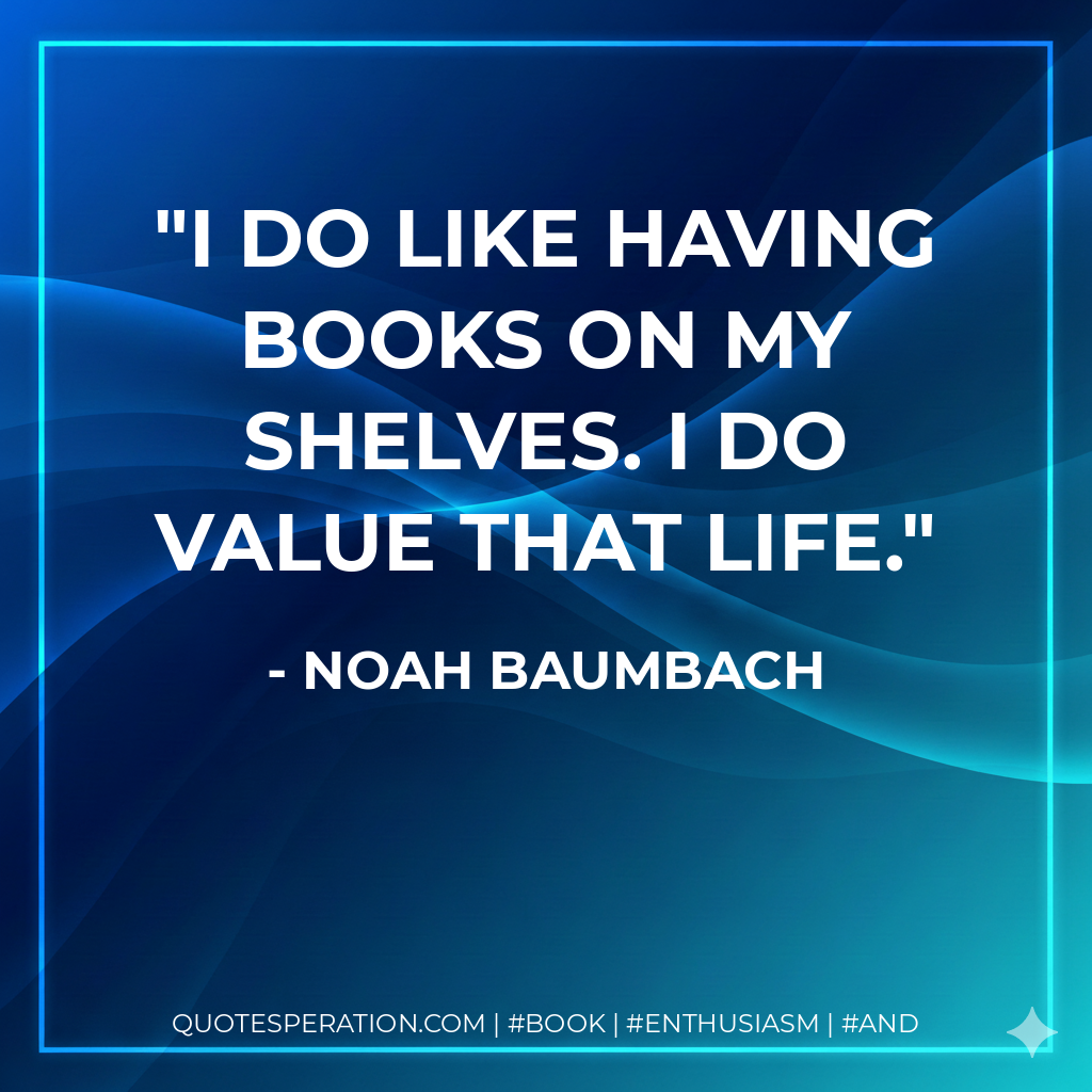 I do like having books on my shelves. I do value that life. - Noah Baumbach