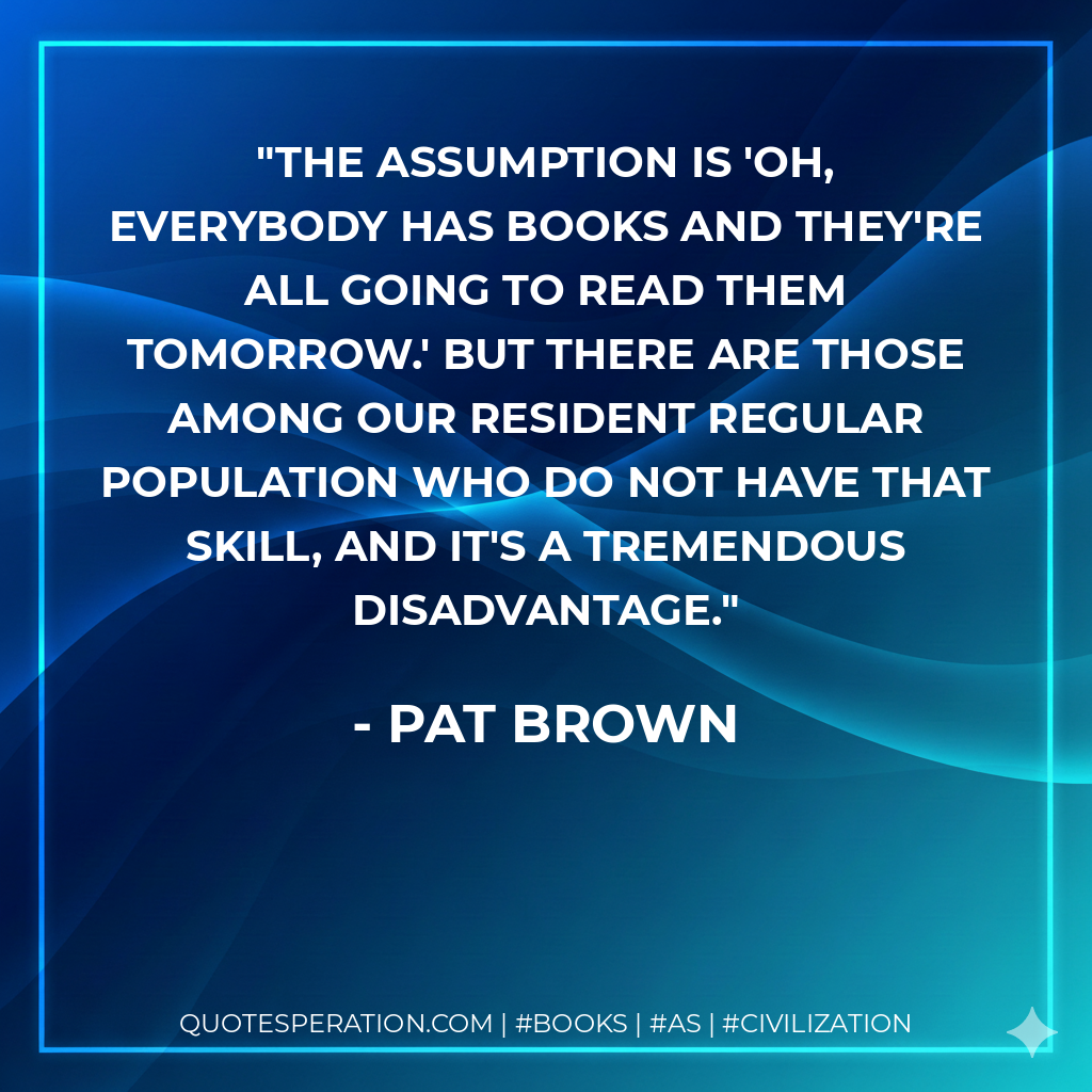 The assumption is 'Oh, everybody has books and they're all going to read them tomorrow.' But there are those among our resident regular population who do not have that skill, and it's a tremendous disadvantage. - Pat Brown