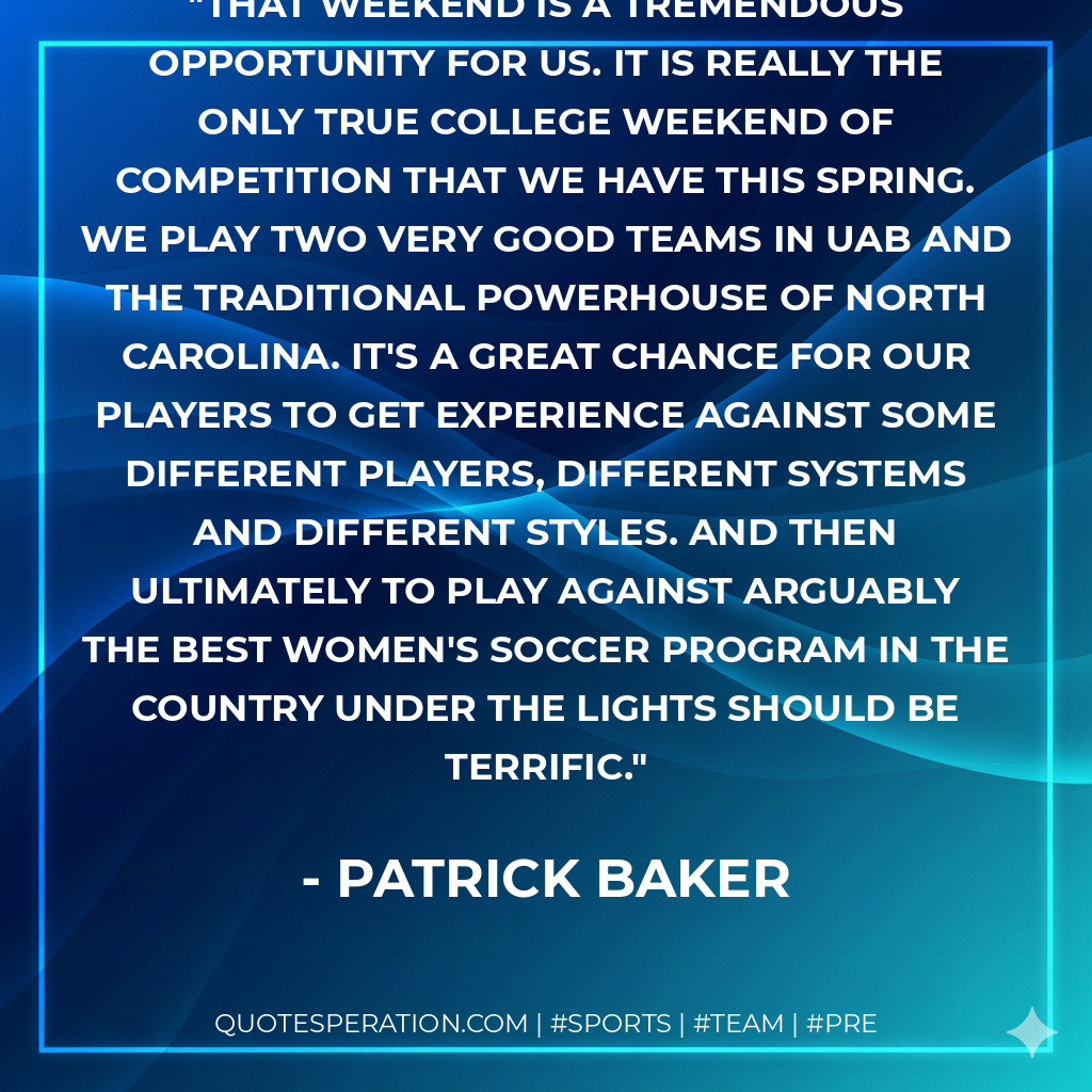 That weekend is a tremendous opportunity for us. It is really the only true college weekend of competition that we have this spring. We play two very good teams in UAB and the traditional powerhouse of North Carolina. It's a great chance for our players to get experience against some different players, different systems and different styles. And then ultimately to play against arguably the best women's soccer program in the country under the lights should be terrific.