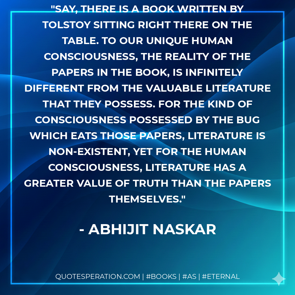 Say, there is a book written by Tolstoy sitting right there on the table. To our unique human consciousness, the reality of the papers in the book, is infinitely different from the valuable literature that they possess. For the kind of consciousness possessed by the bug which eats those papers, literature is non-existent, yet for the Human Consciousness, literature has a greater value of truth than the papers themselves. - Abhijit Naskar