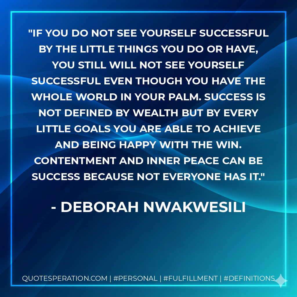 If you do not see yourself successful by the little things you do or have, you still will not see yourself successful even though you have the whole world in your palm. Success is not defined by wealth but by every little goals you are able to achieve and being happy with the win. contentment and inner peace can be success because not everyone has it. - Deborah Nwakwesili