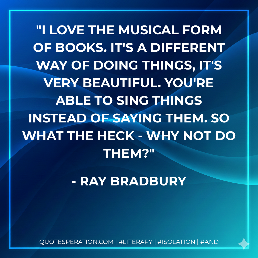 I love the musical form of books. It's a different way of doing things, it's very beautiful. You're able to sing things instead of saying them. So what the heck - why not do them? - Ray Bradbury