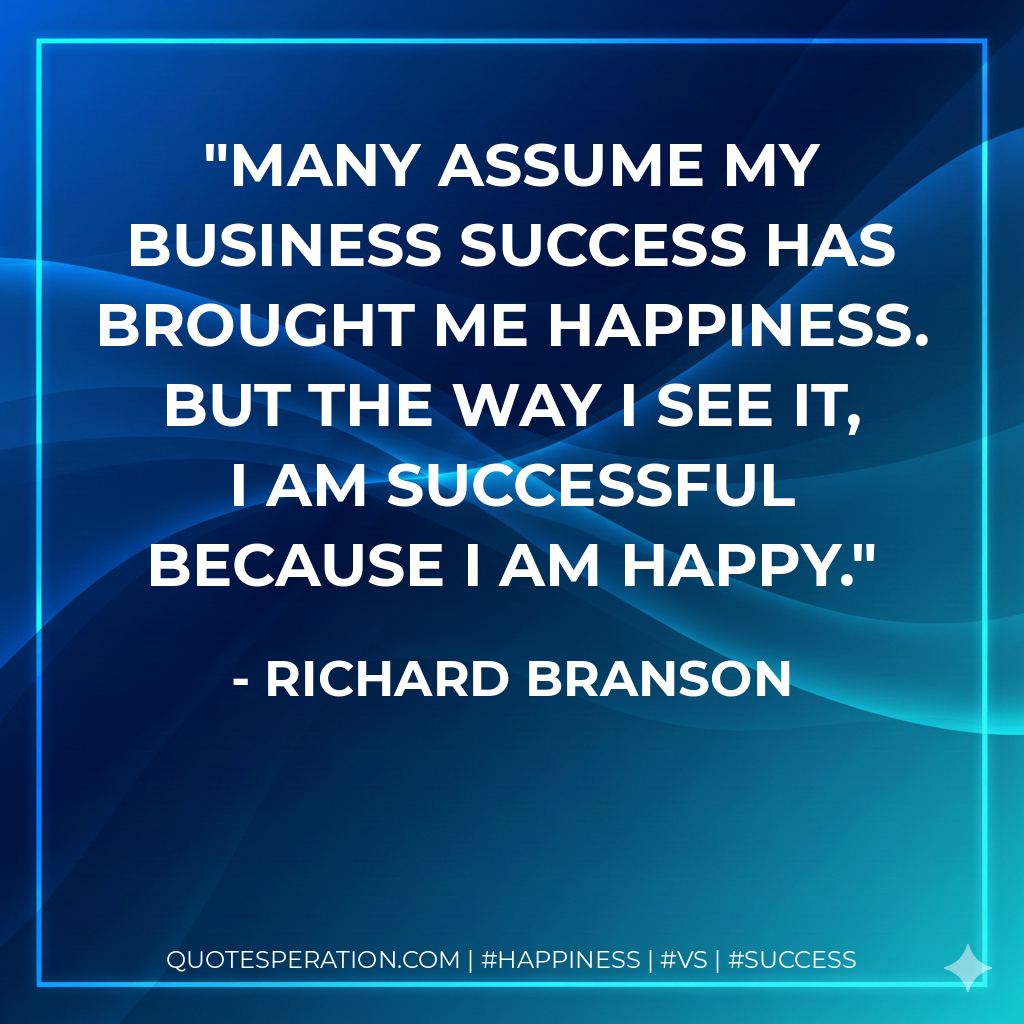 Many assume my business success has brought me happiness. But the way I see it, I am successful because I am happy. - Richard Branson