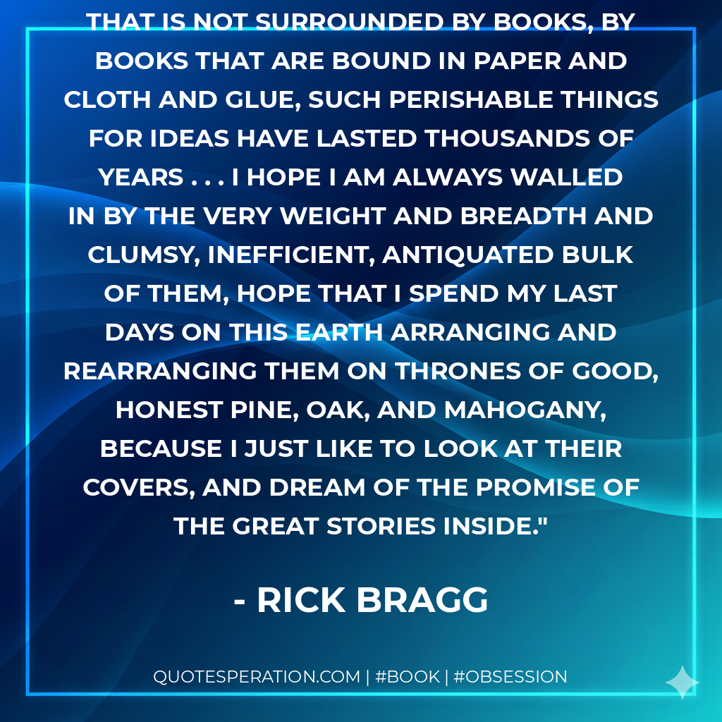 But I hope I will never have a life that is not surrounded by books, by books that are bound in paper and cloth and glue, such perishable things for ideas have lasted thousands of years . . . I hope I am always walled in by the very weight and breadth and clumsy, inefficient, antiquated bulk of them, hope that I spend my last days on this Earth arranging and rearranging them on thrones of good, honest pine, oak, and mahogany, because I just like to look at their covers, and dream of the promise of the great stories inside. - Rick Bragg