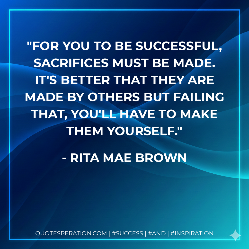 For you to be successful, sacrifices must be made. It's better that they are made by others but failing that, you'll have to make them yourself. - Rita Mae Brown