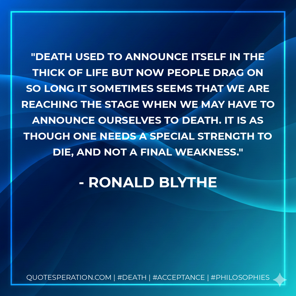 Death used to announce itself in the thick of life but now people drag on so long it sometimes seems that we are reaching the stage when we may have to announce ourselves to death. It is as though one needs a special strength to die, and not a final weakness.