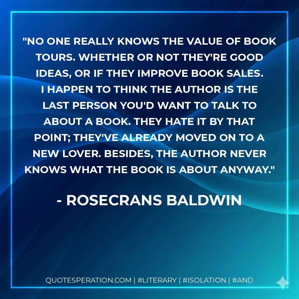 No one really knows the value of book tours. Whether or not they're good ideas, or if they improve book sales. I happen to think the author is the last person you'd want to talk to about a book. They hate it by that point; they've already moved on to a new lover. Besides, the author never knows what the book is about anyway. - Rosecrans Baldwin