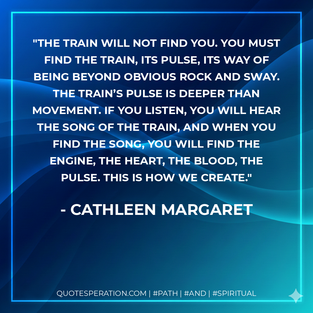 The train will not find you. You must find the train, its pulse, its way of being beyond obvious rock and sway. The train’s pulse is deeper than movement. If you listen, you will hear the song of the train, and when you find the song, you will find the engine, the heart, the blood, the pulse. This is how we create.