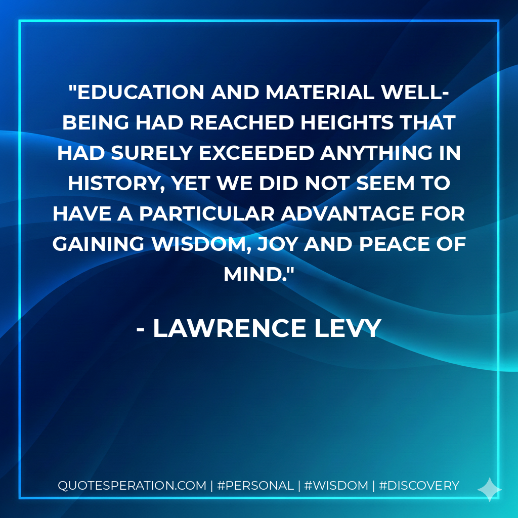Education and material well-being had reached heights that had surely exceeded anything in history, yet we did not seem to have a particular advantage for gaining wisdom, joy and peace of mind.