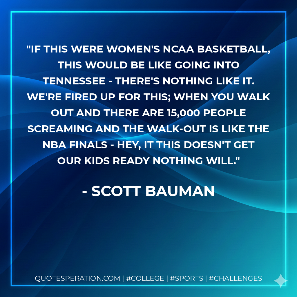 If this were women's NCAA basketball, this would be like going into Tennessee - there's nothing like it. We're fired up for this; when you walk out and there are 15,000 people screaming and the walk-out is like the NBA finals - hey, it this doesn't get our kids ready nothing will.