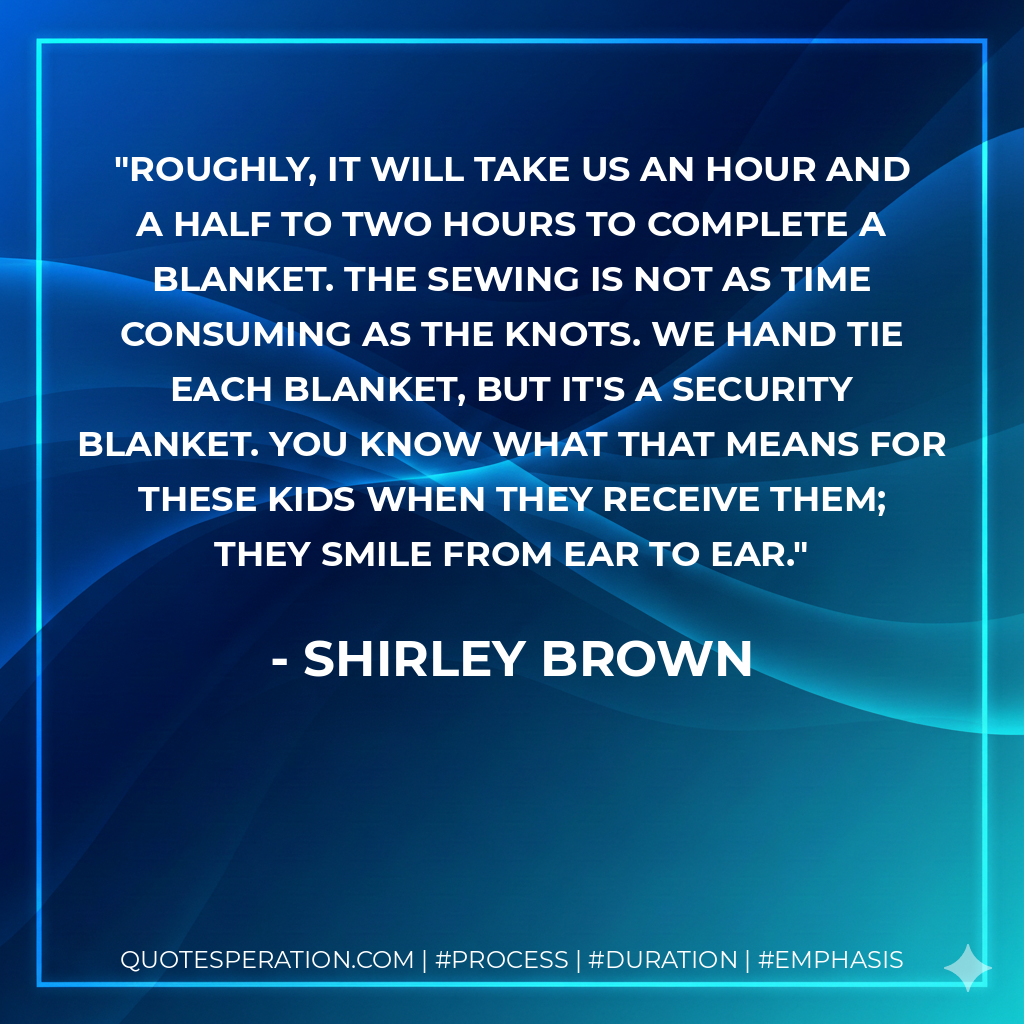 Roughly, it will take us an hour and a half to two hours to complete a blanket. The sewing is not as time consuming as the knots. We hand tie each blanket, but it's a security blanket. You know what that means for these kids when they receive them; they smile from ear to ear. - Shirley Brown