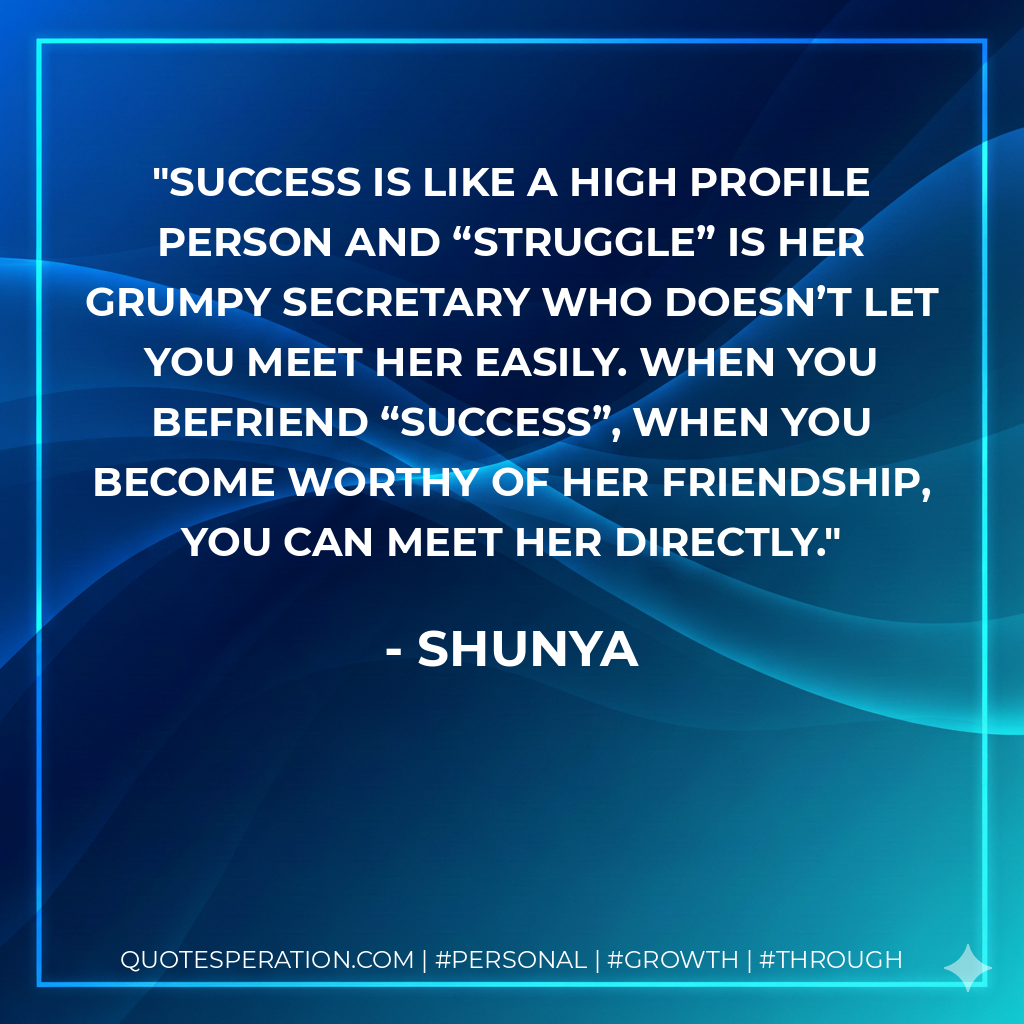 Success is like a high profile person and “Struggle” is her grumpy secretary who doesn’t let you meet her easily. When you befriend “Success”, when you become worthy of her friendship, you can meet her directly. - Shunya