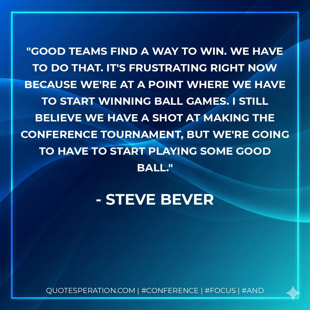 Good teams find a way to win. We have to do that. It's frustrating right now because we're at a point where we have to start winning ball games. I still believe we have a shot at making the conference tournament, but we're going to have to start playing some good ball.