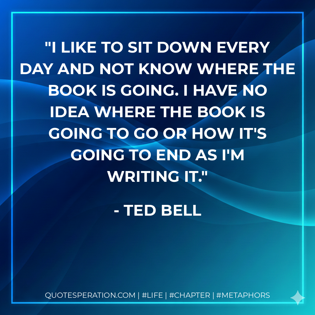 I like to sit down every day and not know where the book is going. I have no idea where the book is going to go or how it's going to end as I'm writing it. - Ted Bell