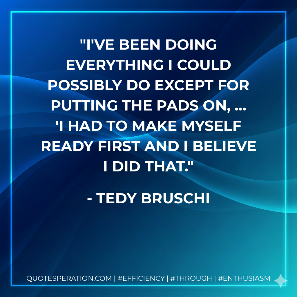 I've been doing everything I could possibly do except for putting the pads on, ... 'I had to make myself ready first and I believe I did that. - Tedy Bruschi