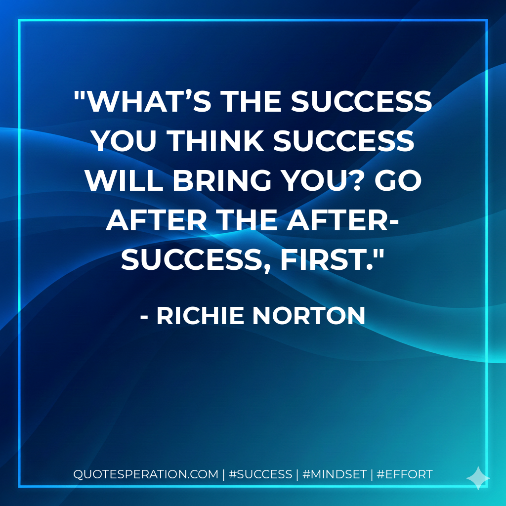 What’s the success you think success will bring you? Go after the after-success, first. - Richie Norton