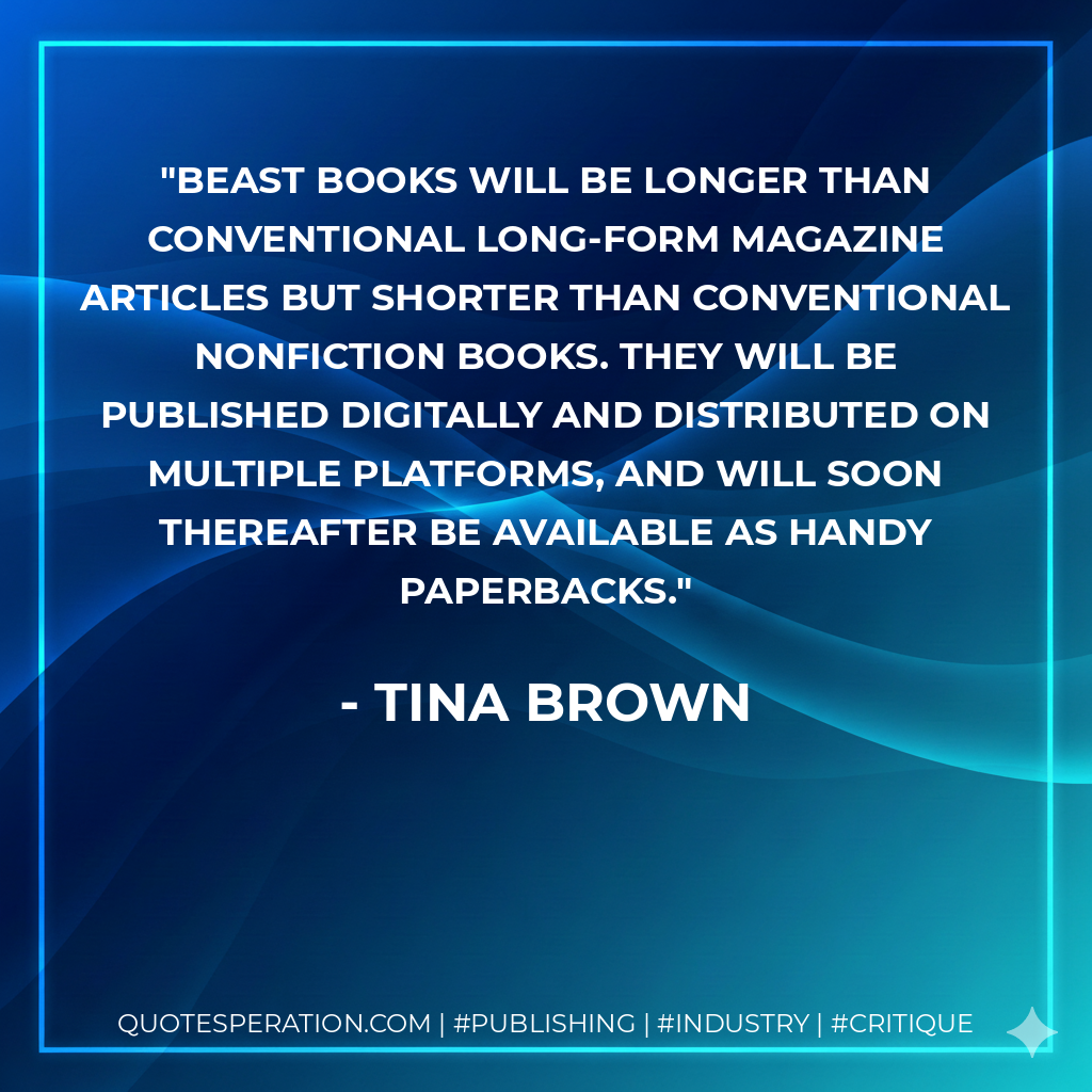 Beast Books will be longer than conventional long-form magazine articles but shorter than conventional nonfiction books. They will be published digitally and distributed on multiple platforms, and will soon thereafter be available as handy paperbacks. - Tina Brown